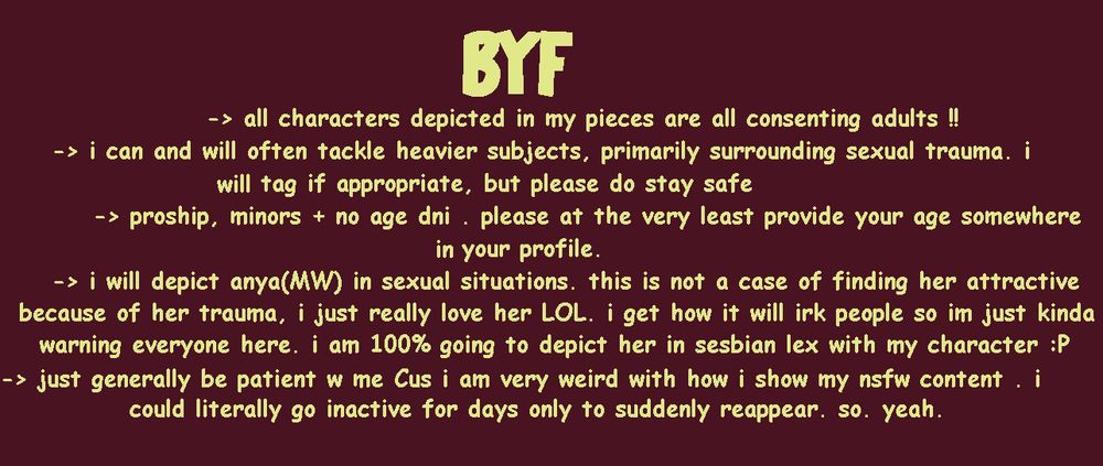 BEFORE YOU FOLLOW: 
-all characters depicted in my pieces are all consenting adults !!
- i can and i will often tackle heavier subjects, primarily surrounding sexual trauma. i will tag if approprirate, but please do stay safe.
- proship, minors + no age do not interact, please at the very least provide your age somewhere in your profile.
- i will depict anya (mouthwashing) in sexual situations. this is not a case of finding her attractive because of her trauma, i just really love her LOL. i get how it will irk people so im just kinda warning everyone here. i am 100% going to depict her in sesbian lex with my character :P 
- just generally be patient with me cus i am very weird with how i show my nsfw content. i could literally go inactive for days only to suddenly reappear. so.. yeah.