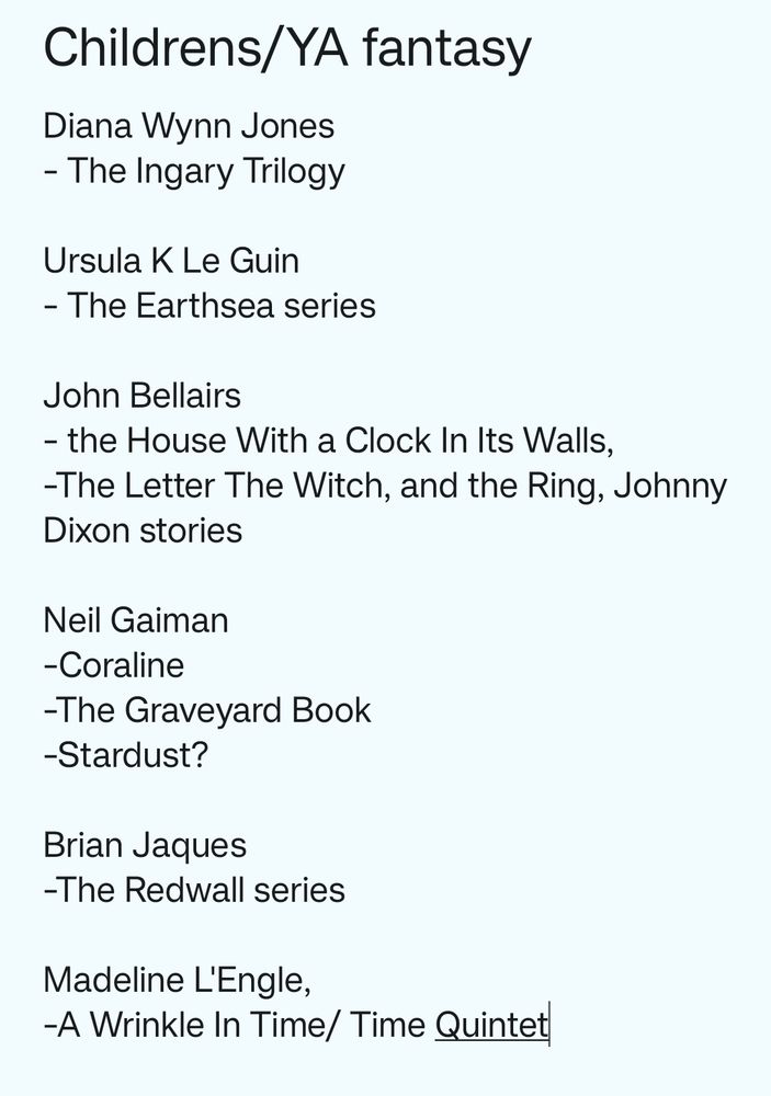 Diana Wynn Jones
- The Ingary Trilogy

Ursula K Le Guin
- The Earthsea series

John Bellairs 
- the House With a Clock In Its Walls,
-The Letter The Witch, and the Ring, Johnny Dixon stories

Neil Gaiman
-Coraline
-The Graveyard Book
-Stardust?

Brian Jaques
-The Redwall series

Madeline L'Engle,
-A Wrinkle In Time/ Time Quintet