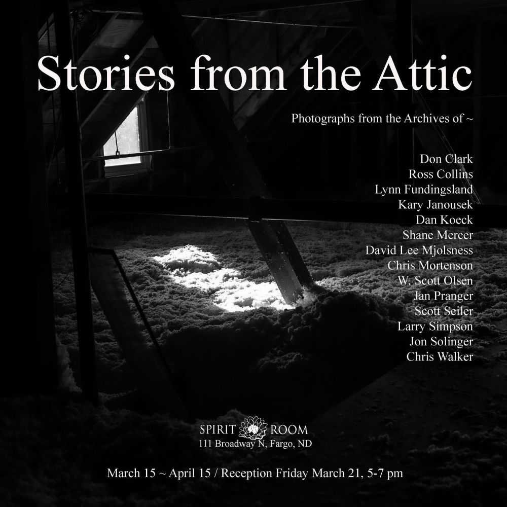 A black and white picture of an attic; the text reads: Stories from the Attic. A list of photographers is listed on the right hand side of the pic; on the bottom, the text reads, "Spirit Room, 111 Broadway N, Fargo, ND, March 15-April 15, Reception Friday March 21, 5-7pm