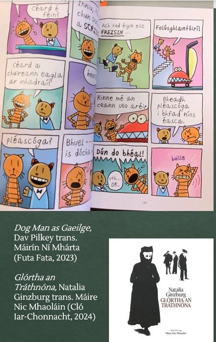 Dog Man as Gaeilge, by Dav Pilkey, trans. Máirín Ní Mhárta (Futa Fata, 2023); Glórtha an Tráthnóna, Natalia Ginzburg trans. Máire Nic Mhaoláin (Cló Iar-Chonnact, 2024)