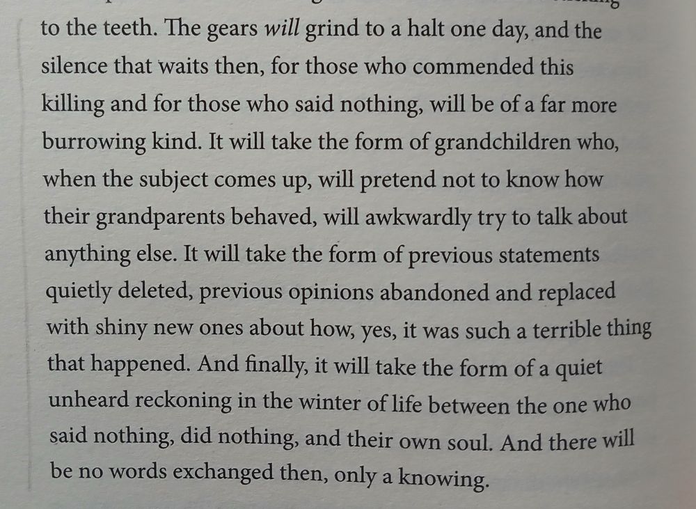 The gears will grind to a halt one day, and the silence that waits then, for those who commended this killing and for those who said nothing, will be of a far more burrowing kind. It will take the form of grandchildren who, when the subject comes up, will pretend not to know how their grandparents behaved, will awkwardly try to talk about anything else. It will take the form of previous statements quietly deleted, previous opinions abandoned and replaced with shiny new ones about how, yes, it was such a terrible thing that happened. And finally, it will take the form of a quiet unheard reckoning in the winter of life between the one who said nothing, did nothing, and their own soul. And there will be no words exchanged then, only a knowing. 