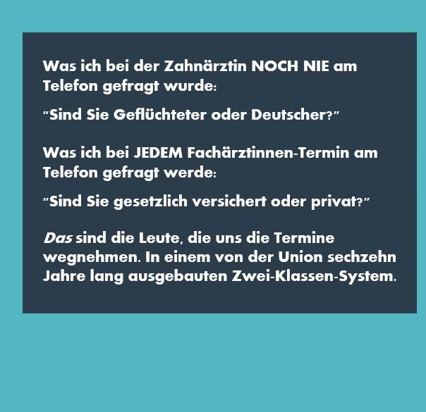 Text: Was ich bei der Zahnärztin NOCH NIE am Telefon gefragt wurde: "Sind Sie Geflüchteter oder Deutscher?"
Was ich JEDEM Fachärztinnen-Termin am Telefon gefragt werde: "Sind Sie gesetzlich versichert oder privat?"
Das sind die Leute, die uns die Termine wegnehmen. In einem von der Union sechzehn Jahre lang ausgebauten Zwei-Klassen-System.