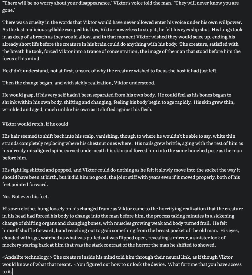 "There will be no worry about your disappearance." Viktor's voice told the man. "They will never know you are gone."

There was a cruelty in the words that Viktor would have never allowed enter his voice under his own willpower.  As the last malicious syllable escaped his lips, Viktor powerless to stop it, he felt his eyes slip shut. His lungs took in as deep of a breath as they would allow, and in that moment Viktor wished they would seize up, ending his already short life before the creature in his brain could do anything with his body.  The creature, satisfied with the breath he took, forced Viktor into a trance of concentration, the image of the man that stood before him the focus of his mind.

He didn't understand, not at first, unsure of why the creature wished to focus the host it had just left.

Then the change began, and with sickly realization, Viktor understood.

He would gasp, if his very self hadn't been separated from his own body.  He could feel as his bones began to shrink within his own body, shifting and changing, feeling his body begin to age rapidly.  His skin grew thin, wrinkled and aged, much unlike his own as it shifted against his flesh. 

Viktor would retch, if he could

His hair seemed to shift back into his scalp, vanishing, though to where he wouldn't be able to say, white thin strands completely replacing where his chestnut ones where.  His nails grew brittle, aging with the rest of him as his already misaligned spine curved underneath his skin and forced him into the same hunched pose as the man before him.

His right leg shifted and popped, and Viktor could do nothing as he felt it slowly move into the socket the way it should have been at birth, but it did him no good, the joint stiff with years even if it moved properly, both of his feet pointed forward.

No.  Not even his feet.

His own clothes hung loosely on his changed frame as Viktor came to the horrifying realization that the creature in his head had forced his body to change i…