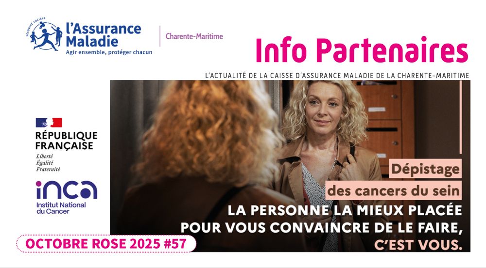 Info Partenaires - Octobre Rose 2025 numéro 57
Dépistage des cancers du sein : la mieux placée pour vous convaincre de la faire c'est vous.
L'actualité de la caisse d'assurance maladie de la Charente-Maritime
Au sommaire de ce numéro :
Sur le terrain : le retour du roadshow en Charente-Maritime.
Accès aux droits et aux soins : les Communautés professionnelles territoriales de santé et les assurés sans médecin traitant -   Arrêt de travail : le nouveau formulaire papier sécurisé devient obligatoire - La Complémentaire santé solidaire.
L'offre de prévention en santé de l'Assurance Maladie.
Sur le web : l'offre et l'inclusion numérique.