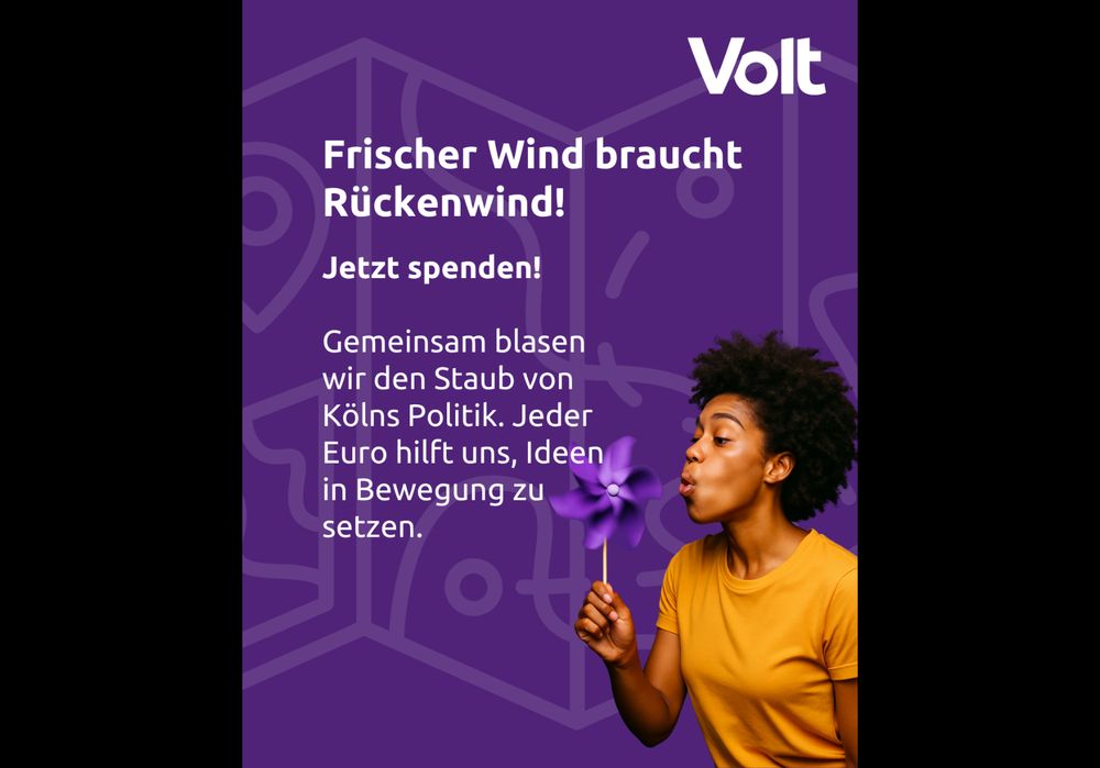 Eine lila Infografik mit Volt-Logo in der rechten Ecke, einer stilistischen Karte im Hintergrund und einer Person rechts unten, die ein lila Windrad anpustet. Mittig steht folgender Text:

Frischer Wind braucht Rückendwind!

Jetzt spenden!

Gemeinsam blasen wir den Staub von Kölns Politik. Jeder Euro hilft uns, Ideen in Bewegung zu setzen.