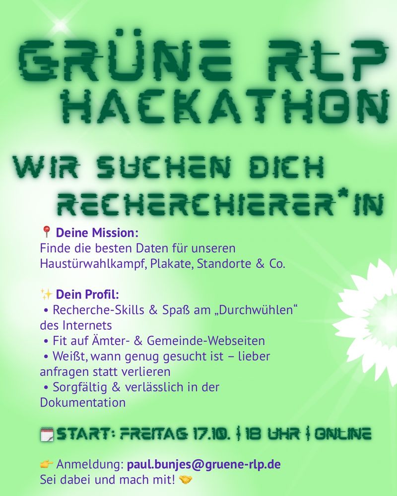 GRÜNE REP HACKATHON
WIR SUCHEN DIEH RECHERCHIERER "IN
° Deine Mission:
Finde die besten Daten für unseren Haustürwahlkampf, Plakate, Standorte & Co.
# Dein Profil:
• Recherche-Skills & Spaß am „Durchwühlen"
des Internets
• Fit auf Ämter- & Gemeinde-Webseiten
• Weißt, wann genug gesucht ist - lieber anfragen statt verlieren
• Sorgfältig & verlässlich in der Dokumentation
I START: FREITAG 17.10. 118 UHR 1 ONLINE
- Anmeldung: paul.bunjes@gruene-rlp.de
Sei dabei und mach mit!