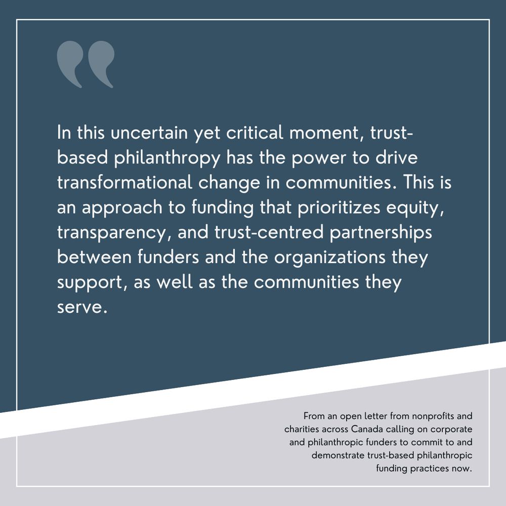 A quote graphic with a dark blue background and a white border. Large quotation marks appear at the top. The quote reads:"In this uncertain yet critical moment, trust-based philanthropy has the power to drive transformational change in communities. This is an approach to funding that prioritizes equity, transparency, and trust-centred partnerships between funders and the organizations they support, as well as the communities they serve." Below the quote, in a lighter grey section, it states: "From an open letter from nonprofits and charities across Canada calling on corporate and philanthropic funders to commit to and demonstrate trust-based philanthropic funding practices now."