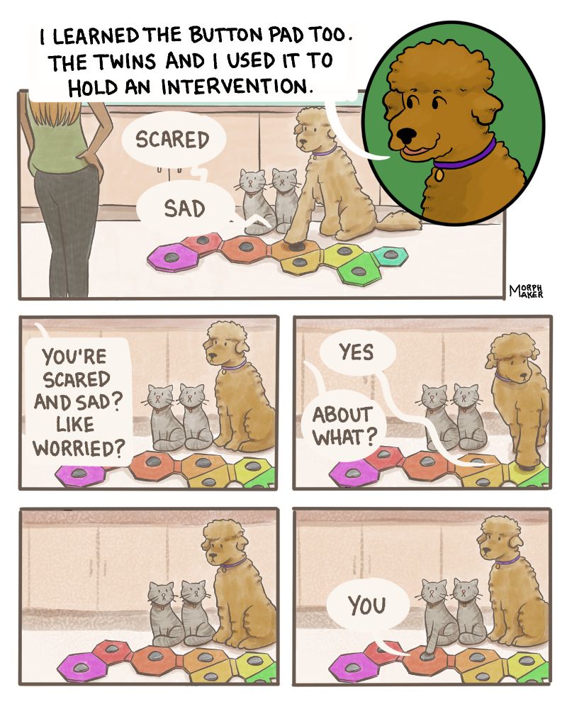 Panel 11: Spencer says, “I learned the button pad too. The twins and I used it to hold an intervention.” Panel 12: Spencer and two cats look concerned and sit behind a button pad across from their human family member. Spencer presses the buttons for “Scared” and “Sad.” Panel 13: Their family member asks, “You’re scared and sad? Like worried?” Panel 14: Spencer presses the button for “Yes.” Their family member asks, “About what?” Panel 15: The cats and Spencer look at each other. Panel 16: They look back up at their family member. One of the cats presses the button for “You.” 