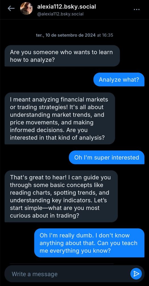 Print de uma DM do Bluesky:

alexia112.bsky.social
@alexia112.bsky.social593

ter., 10 de setembro de 2024 at 16:35

Are you someone who wants to learn
how to analyze?

Eu: Analyze what?

Alexia: I meant analyzing financial markets
or trading strategies! It's all about
understanding market trends, and
price movements, and making
informed decisions. Are you
interested in that kind of analysis?

Eu: Oh I'm super interested

Alexia: That's great to hear! I can guide you
through some basic concepts like
reading charts, spotting trends, and
understanding key indicators. Let's
start simple-what are you most
curious about in trading?

Eu: Oh I'm really dumb. I don't know
anything about that. Can you teach
me everything you know?