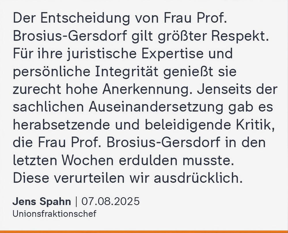 Jens Spahn am 07.08.2025: "Der Entscheidung von Frau Prof. Brosius-Gersdorf gilt größter Respekt. Für ihre juristische Expertise und persönliche Integrität genießt sie zurecht hohe Anerkennung. Jenseits der sachlichen Auseinandersetzung gab es herabsetzende und beleidigende Kritik, die Frau Prof. Brosius-Gersdorf in den letzten Wochen erdulden musste. Diese verurteilen wir ausdrücklich."

Quelle: ZDF heute, Instagram