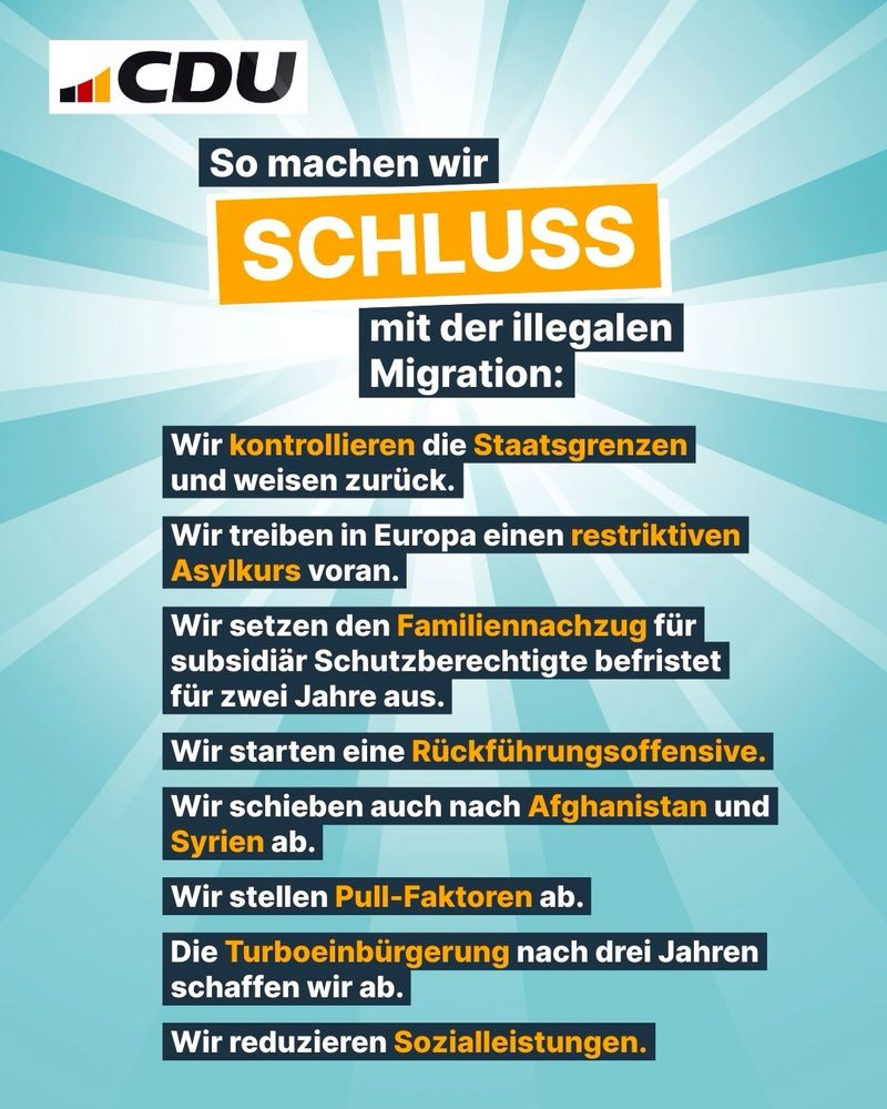 CDU am 11.04.2025 (Instagram): "So machen wir Schluss mit der illegalen Migration:
- Wir kontrollieren die Staatsgrenzen und weisen zurück.
- Wir treiben in Europa einen restriktiven Asylkurs voran.
- Wir setzen den Familiennachzug für subsidiär Schutzberechtigte befristet für zwei Jahre aus.
- Wir starten eine Rückführungsoffensive.
- Wir schieben auch nach Afghanistan und Syrien ab.
- Wir stellen Pull-Faktoren ab.
- Die Turboeinbürgerung nach drei Jahren schaffen wir ab.
- Wir reduzieren Sozialleistungen.