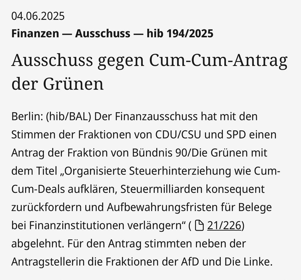 Pressemitteilung des Deutschen Bundestages vom 04.06.2025: "Finanzen - Ausschuss - hib 194/2025: Ausschuss gegen Cum-Cum-Antrag der Grünen. / Berlin: (hib/BAL) Der Finanzausschuss hat mit den Stimmen der Fraktionen von CDU/CSU und SPD einen Antrag der Fraktion von Bündnis 90/Die Grünen mit dem Titel 'Organisierte Steuerhinterziehung wie Cum-Cum-Deals aufklären, Steuermilliarden konsequent zurückfordern und Aufbewahrungsfristen für Belege bei Finanzinstitutionen verlängern' ( D 21/226) abgelehnt. Für den Antrag stimmten neben der Antragstellerin die Fraktionen der AfD und Die Linke."