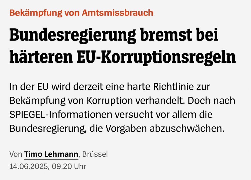 SPIEGEL vom 14.06.2025: "Bekämpfung von Amtsmissbrauch: Bundesregierung bremst bei härteren EU-Korruptionsregeln. / In der EU wird derzeit eine harte Richtlinie zur Bekämpfung von Korruption verhandelt. Doch nach SPIEGEL-Informationen versucht vor allem die Bundesregierung, die Vorgaben abzuschwächen."