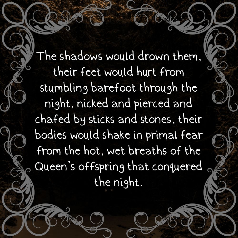 "The shadows would drown them, their feet would hurt from stumbling barefoot through the night, nicked and pierced and chafed by sticks and stones, their bodies would shake in primal fear from the hot, wet breaths of the Queen’s offspring that conquered the night."