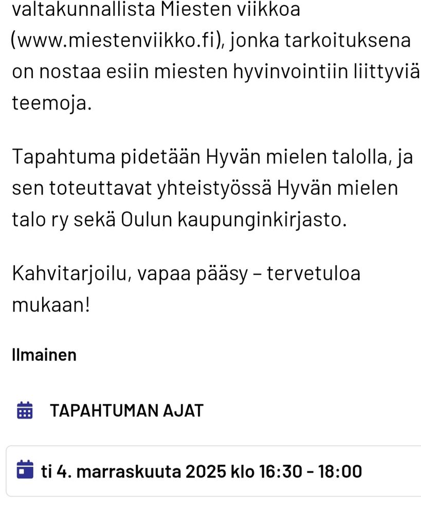 
Jere Vartiainen on vuonna 1983 syntynyt oululainen runoilija, kirjailija, kuvataidenoviisi ja kaikkien kissojen ystävä. Vartiainen oli Tanssiva karhu -kirjallisuuspalkinnon ehdokkaana vuonna 2019 ja hänen neljäs runoteoksensa Etäisyys, leikki (Aviador 2024) on ehdolla Botnia-palkinnon saajaksi.

Vartiaisen runous tunnetaan arjen tarkkanäköisyydestä, herkkyydestä ja koskettavasta huumorista. Hän käsittelee miehenä olemisen teemoja – haavoittuvuutta, yksinäisyyttä, läheisyyden kaipuuta ja rooliodotuksia – rehellisesti ja oivaltavasti, mikä tekee runoista sekä samaistuttavia että vapauttavia.

Tilaisuudessa Jere kertoo runoudesta ja kirjoittamisesta sekä lukee näytteitä runoistaan. Haastattelijana kirjastonhoitaja Jaana Märsynaho. Tapahtuma on osa valtakunnallista Miesten viikkoa (www.miestenviikko.fi), jonka tarkoituksena on nostaa esiin miesten hyvinvointiin liittyviä teemoja.

Tapahtuma pidetään Hyvän mielen talolla, ja sen toteuttavat yhteistyössä Hyvän mielen talo ry sekä Oulun kaupunginkirjasto.

Kahvitarjoilu, vapaa pääsy – tervetuloa mukaan!
