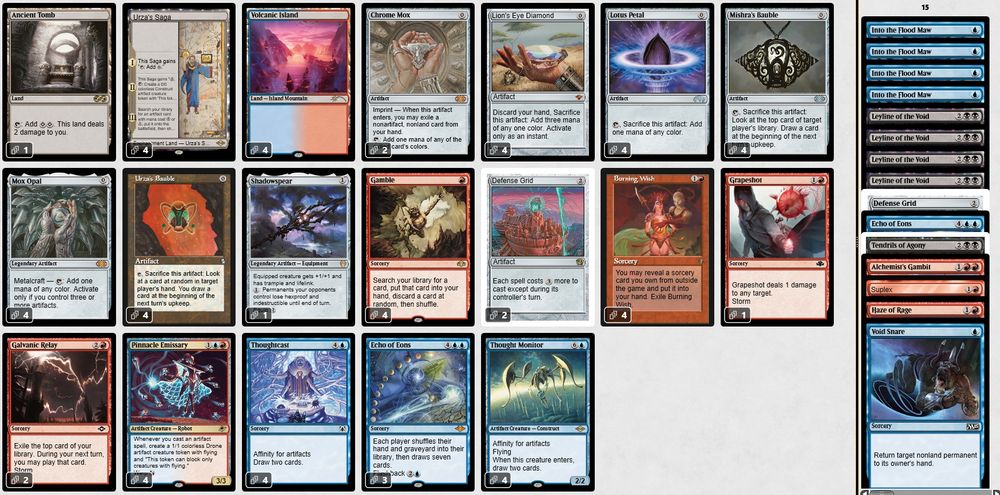 1 Ancient Tomb
4 Burning Wish
2 Chrome Mox
3 Echo of Eons
2 Galvanic Relay
4 Gamble
1 Grapeshot
4 Lion's Eye Diamond
4 Lotus Petal
4 Mishra's Bauble
4 Mox Opal
4 Pinnacle Emissary
1 Shadowspear
4 Thought Monitor
4 Thoughtcast
4 Urza's Bauble
4 Urza's Saga
4 Volcanic Island
2 Defense Grid

1 Alchemist's Gambit
1 Defense Grid
1 Echo of Eons
1 Haze of Rage
4 Into the Flood Maw
4 Leyline of the Void
1 Suplex
1 Tendrils of Agony
1 Void Snare

