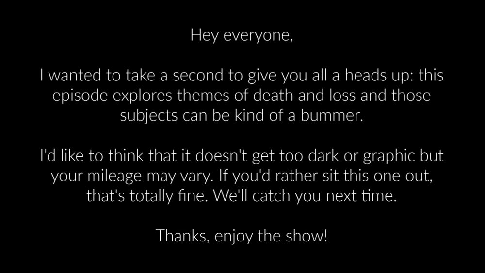 Hey everyone,

I wanted to take a second to give you all a heads up: this episode explores themes of death and loss and those subjects can be kind of a bummer.

I'd like to think that it doesn't get too dark or graphic but your mileage may vary. If you'd rather sit this one out, that's totally fine. We'll catch you next time.

Thanks, enjoy the show!