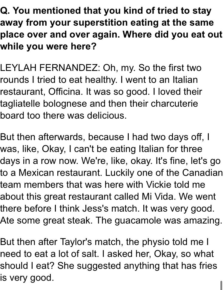 Q. You mentioned that you kind of tried to stay away from your superstition eating at the same place over and over again. Where did you eat out while you were here?

LEYLAH FERNANDEZ: Oh, my. So the first two rounds I tried to eat healthy. I went to an Italian restaurant, Officina. It was so good. I loved their tagliatelle bolognese and then their charcuterie board too there was delicious.

But then afterwards, because I had two days off, I was, like, Okay, I can't be eating Italian for three days in a row now. We're, like, okay. It's fine, let's go to a Mexican restaurant. Luckily one of the Canadian team members that was here with Vickie told me about this great restaurant called Mi Vida. We went there before I think Jess's match. It was very good. Ate some great steak. The guacamole was amazing.

But then after Taylor's match, the physio told me I need to eat a lot of salt. I asked her, Okay, so what should I eat? She suggested anything that has fries is very good.