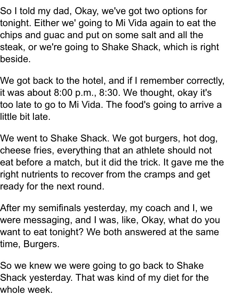 So I told my dad, Okay, we've got two options for tonight. Either we' going to Mi Vida again to eat the chips and guac and put on some salt and all the steak, or we're going to Shake Shack, which is right beside.

We got back to the hotel, and if I remember correctly, it was about 8:00 p.m., 8:30. We thought, okay it's too late to go to Mi Vida. The food's going to arrive a little bit late.

We went to Shake Shack. We got burgers, hot dog, cheese fries, everything that an athlete should not eat before a match, but it did the trick. It gave me the right nutrients to recover from the cramps and get ready for the next round.

After my semifinals yesterday, my coach and I, we were messaging, and I was, like, Okay, what do you want to eat tonight? We both answered at the same time, Burgers.

So we knew we were going to go back to Shake Shack yesterday. That was kind of my diet for the whole week.