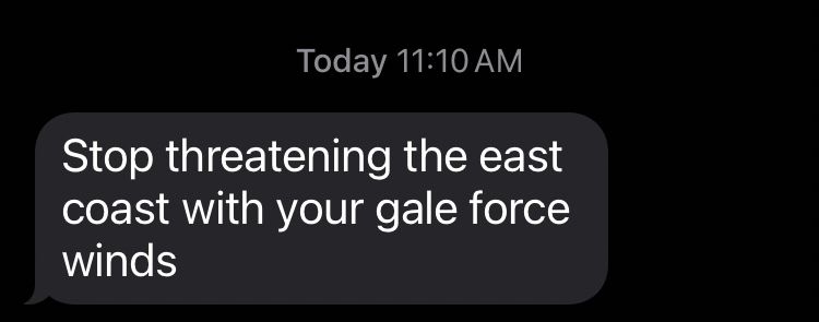 Text from today at 11:10am: Stop threatening the east coast with your gale force winds