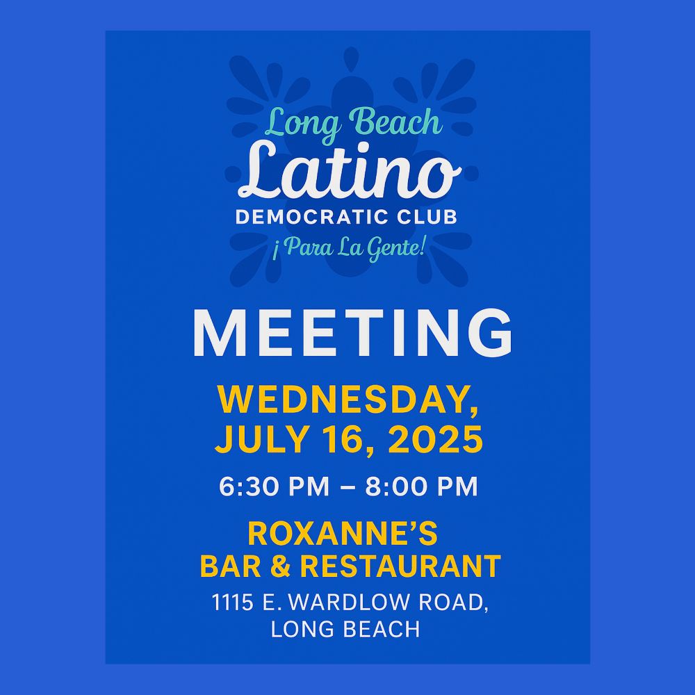 A graphic that reads Long Beach Latino Democratic Club Meeting - Wednesday, July 16, 2025 from 6:30-8 PM. Roxanne's Bar & Restaurant - 1115 E. Wardlow Road, Long Beach, CA.