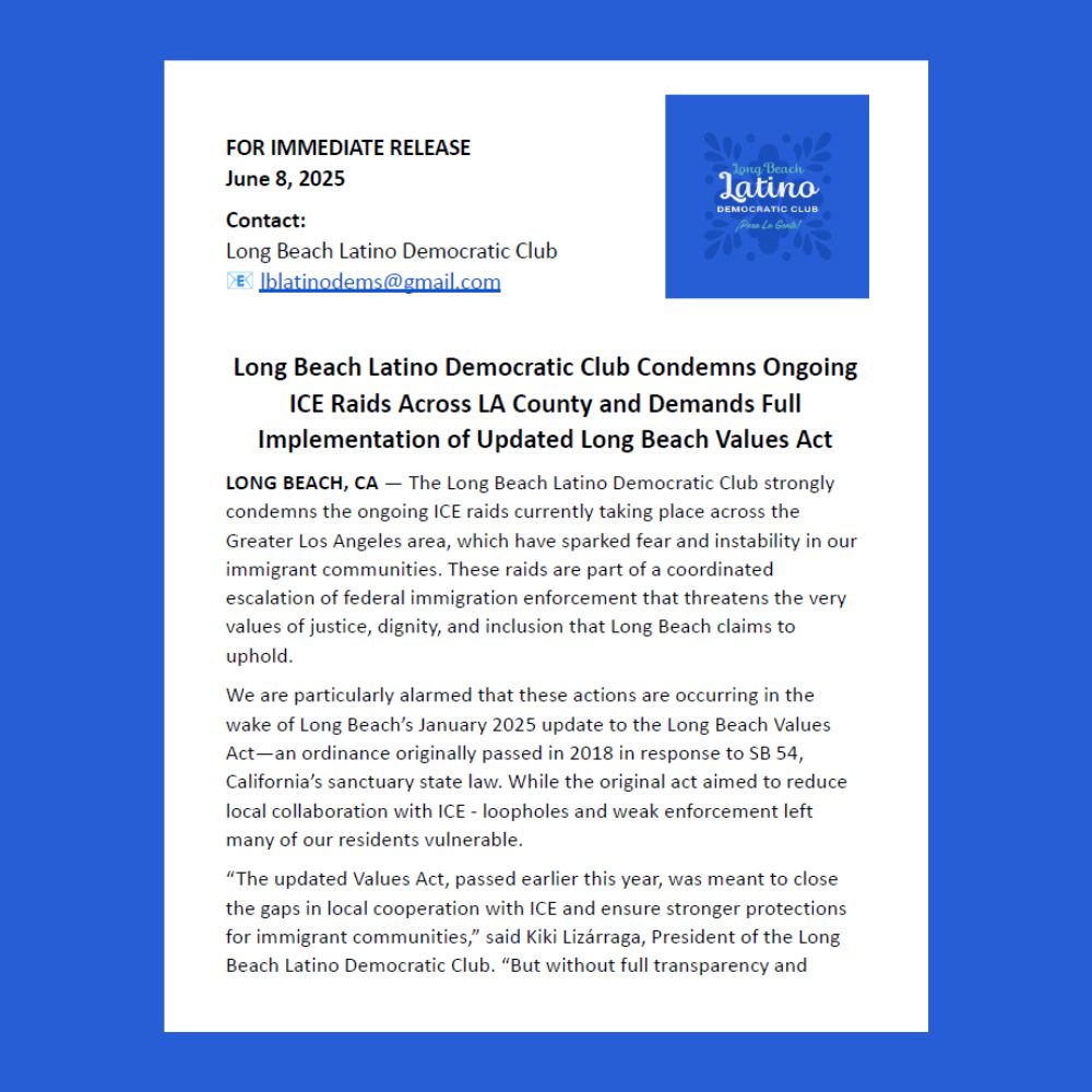 A statement that reads:

FOR IMMEDIATE RELEASE
June 8, 2025
Contact:
Long Beach Latino Democratic Club
📧 lblatinodems@gmail.com

Long Beach Latino Democratic Club Condemns Ongoing ICE Raids Across LA County and Demands Full Implementation of Updated Long Beach Values Act

LONG BEACH, CA — The Long Beach Latino Democratic Club strongly condemns the ongoing ICE raids currently taking place across the Greater Los Angeles area, which have sparked fear and instability in our immigrant communities. These raids are part of a coordinated escalation of federal immigration enforcement that threatens the very values of justice, dignity, and inclusion that Long Beach claims to uphold.

We are particularly alarmed that these actions are occurring in the wake of Long Beach’s January 2025 update to the Long Beach Values Act—an ordinance originally passed in 2018 in response to SB 54, California’s sanctuary state law. While the original act aimed to reduce local collaboration with ICE - loopholes and weak enforcement left many of our residents vulnerable.

“The updated Values Act, passed earlier this year, was meant to close the gaps in local cooperation with ICE and ensure stronger protections for immigrant communities,” said Kiki Lizárraga, President of the Long Beach Latino Democratic Club. “But without full transparency and...(continued on next page)