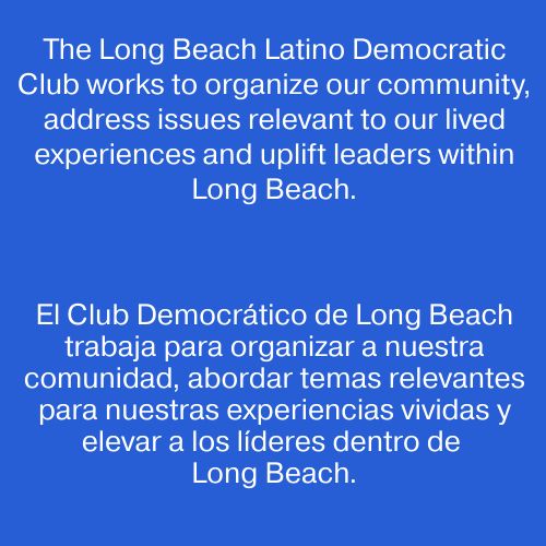 Slide that reads: "The Long Beach Latino Democratic Club works to organize our community, address issues relevant to our lived experiences and uplift leaders within Long Beach." 

Spanish translation: "El Club Democrático de Long Beach trabaja para organizar a nuestra comunidad, abordar temas relevantes para nuestras experiencias vividas y elevar a los líderes dentro de Long Beach."