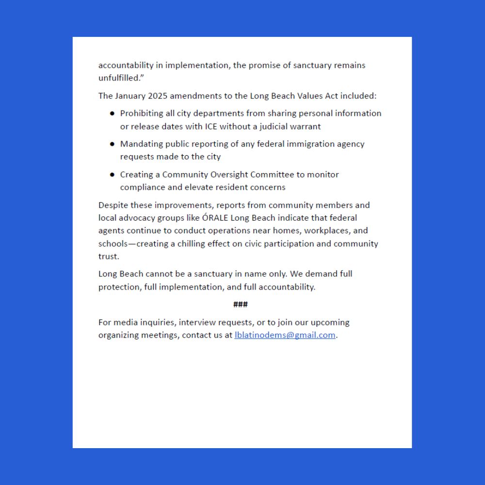 (Continuing from previous page)...accountability in implementation, the promise of sanctuary remains unfulfilled.”

The January 2025 amendments to the Long Beach Values Act included:

● Prohibiting all city departments from sharing personal information or release dates with ICE without a judicial warrant

● Mandating public reporting of any federal immigration agency requests made to the city

● Creating a Community Oversight Committee to monitor compliance and elevate resident concerns

Despite these improvements, reports from community members and local advocacy groups like ÓRALE Long Beach indicate that federal agents continue to conduct operations near homes, workplaces, and schools—creating a chilling effect on civic participation and community trust.

Long Beach cannot be a sanctuary in name only. We demand full protection, full implementation, and full accountability.

###

For media inquiries, interview requests, or to join our upcoming organizing meetings, contact us at lblatinodems@gmail.com.