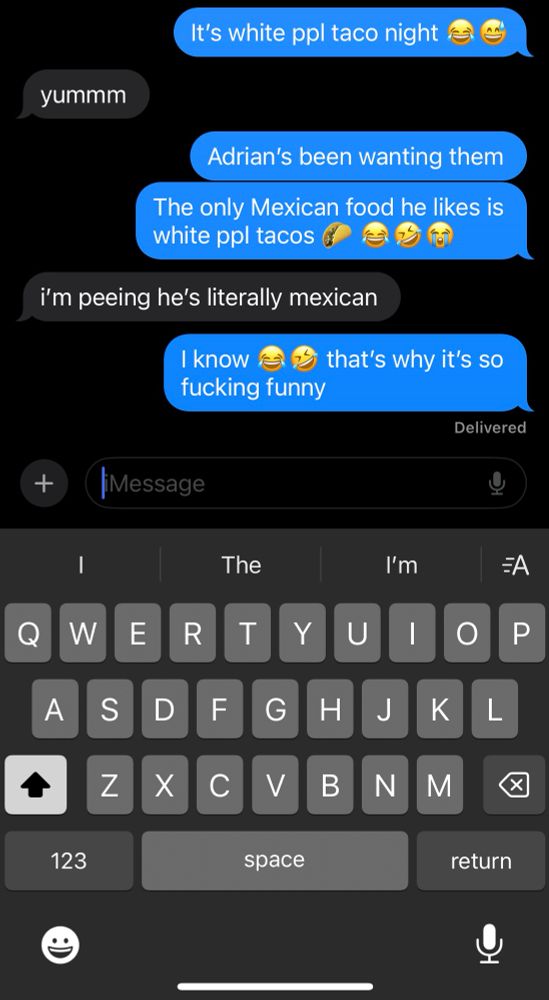 Text exchange with my daughter
Me: It’s white ppl taco night 😂😅
Daughter: yummm
Me: Adrian’s been wanting them
Me: The only Mexican food he likes is white people tacos🌮😂🤣😭
Daughter: i’m peeing he’s literally mexican 
Me: I know 😂🤣 that’s why it’s so fucking funny 