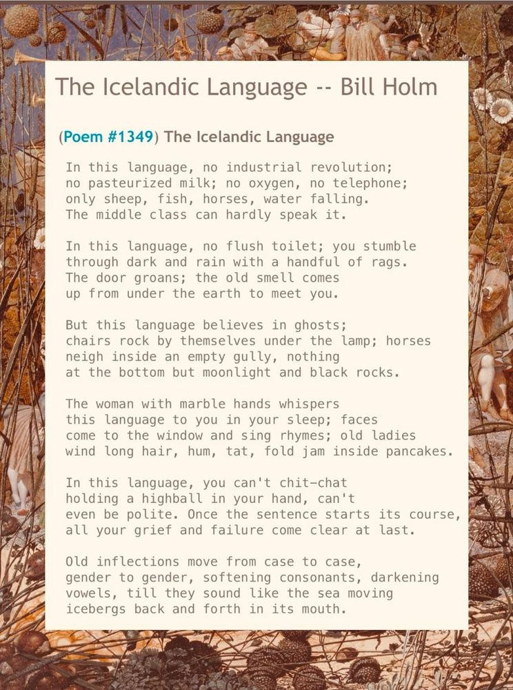 The Icelandic Language -- Bill Holm
(Poem #1349) The Icelandic Language
 In this language, no industrial revolution;
 no pasteurized milk; no oxygen, no telephone;
 only sheep, fish, horses, water falling.
 The middle class can hardly speak it.

 In this language, no flush toilet; you stumble
 through dark and rain with a handful of rags.
 The door groans; the old smell comes
 up from under the earth to meet you.

 But this language believes in ghosts;
 chairs rock by themselves under the lamp; horses
 neigh inside an empty gully, nothing
 at the bottom but moonlight and black rocks.

 The woman with marble hands whispers
 this language to you in your sleep; faces
 come to the window and sing rhymes; old ladies
 wind long hair, hum, tat, fold jam inside pancakes.

 In this language, you can't chit-chat
 holding a highball in your hand, can't
 even be polite. Once the sentence starts its course,
 all your grief and failure come clear at last.

 Old inflections move from case to case,
 gender to gender, softening consonants, darkening
 vowels, till they sound like the sea moving
 icebergs back and forth in its mouth.