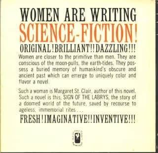 Back cover blurb of St. Clair's Sign of the Labrys.

WOMEN ARE WRITING SCIENCE-FICTION!

ORIGINAL! BRILLIANT!! DAZZLING!!

Women are closer to the primitive than men. They are conscious of the moon-pulls, the earth-tides. They possess a buried memory of humankind’s obscure and ancient past which can emerge to uniquely color and flavor a novel.

Such a woman is Margaret St. Clair, author of this novel. Such a novel is this. SIGN OF THE LABRYS, the story of a doomed world of the future, saved by recourse to the ageless, immemorial rites...

FRESH! IMAGINATIVE!! INVENTIVE!!!