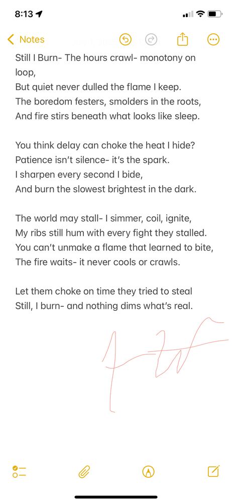 A poem about fire disguised as patience. It’s for anyone stuck in the slow grind—waiting, underestimated, dismissed—while the fire builds beneath the quiet. I wrote this as a reminder: even standing still, we burn.



Still I Burn

The hours crawl- monotony on loop,
But quiet never dulled the flame I keep.
The boredom festers, smolders in the roots,
And fire stirs beneath what looks like sleep.

You think delay can choke the heat I hide?
Patience isn’t silence- it’s the spark.
I sharpen every second I bide,
And burn the slowest brightest in the dark.

The world may stall- I simmer, coil, ignite,
My ribs still hum with every fight they stalled.
You can’t unmake a flame that learned to bite,
The fire waits- it never cools or crawls.

Let them choke on time they tried to steal 
Still, I burn- and nothing dims what’s real.