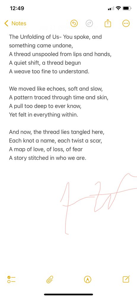 This poem captures the fragile, tangled nature of connection- how love, loss, and fear weave together like threads in a tapestry. It’s about those subtle shifts that change everything, leaving marks we carry in our hearts.

The Unfolding of Us

You spoke, and something came undone,
A thread unspooled from lips and hands,
A quiet shift, a thread begun
A weave too fine to understand.

We moved like echoes, soft and slow,
A pattern traced through time and skin,
A pull too deep to ever know,
Yet felt in everything within.

And now, the thread lies tangled here,
Each knot a name, each twist a scar,
A map of love, of loss, of fear
A story stitched in who we are.
