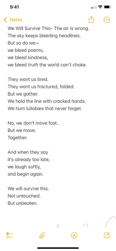 This poem was written for anyone feeling worn down by the chaos of the world. It’s about collective resilience—the kind that doesn’t roar but endures, that refuses to be broken no matter how heavy the headlines get. We may not come through unscathed, but we will come through.

⸻

We Will Survive This

The air is wrong.
The sky keeps bleeding headlines.
But so do we
we bleed poems,
we bleed kindness,
we bleed truth the world can’t choke.

They want us tired.
They want us fractured, folded.
But we gather.
We hold the line with cracked hands.
We hum lullabies that never forget.

No, we don’t move fast.
But we move.
Together.

And when they say
it’s already too late,
we laugh softly,
and begin again.

We will survive this.
Not untouched.
But unbeaten.
