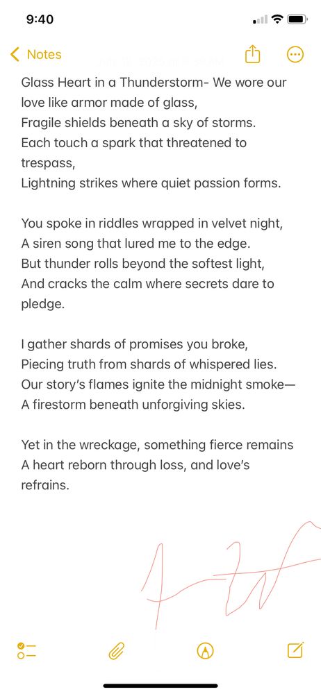 This poem explores a love that was intense, beautiful, and doomed—something fragile pretending to be strong. It’s about the way intimacy can feel like a storm: electric, dangerous, impossible to contain. Even in the wreckage, something survives. This is a poem about the strength that remains after love shatters.

⸻

Glass Heart in a Thunderstorm

We wore our love like armor made of glass,
Fragile shields beneath a sky of storms.
Each touch a spark that threatened to trespass,
Lightning strikes where quiet passion forms.

You spoke in riddles wrapped in velvet night,
A siren song that lured me to the edge.
But thunder rolls beyond the softest light,
And cracks the calm where secrets dare to pledge.

I gather shards of promises you broke,
Piecing truth from shards of whispered lies.
Our story’s flames ignite the midnight smoke
A firestorm beneath unforgiving skies.

Yet in the wreckage, something fierce remains
A heart reborn through loss, and love’s refrains.
