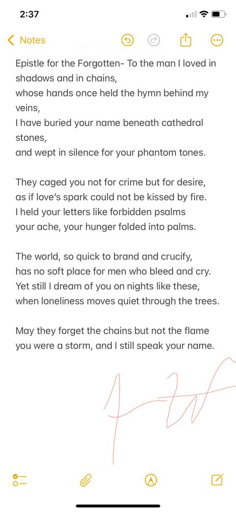 Alt Text:
A solemn, intimate poem written as a letter to a lost love punished for desire. Inspired by queer history and Oscar Wilde’s legacy, it mourns injustice and celebrates the resilience of forbidden love.

Epistle for the Forgotten

To the man I loved in shadows and in chains,
whose hands once held the hymn behind my veins,
I have buried your name beneath cathedral stones,
and wept in silence for your phantom tones.

They caged you not for crime but for desire,
as if love’s spark could not be kissed by fire.
I held your letters like forbidden psalms
your ache, your hunger folded into palms.

The world, so quick to brand and crucify,
has no soft place for men who bleed and cry.
Yet still I dream of you on nights like these,
when loneliness moves quiet through the trees.

May they forget the chains but not the flame
you were a storm, and I still speak your name.
