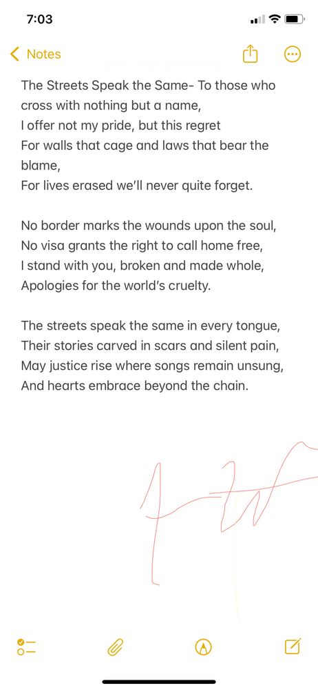 This poem reflects on borders, injustice, and solidarity. It’s for anyone displaced, silenced, or hurt by systems built to divide. The streets, the pain, and the fight for belonging sound the same everywhere—this is for those still standing.

The Streets Speak the Same

To those who cross with nothing but a name,
I offer not my pride, but this regret
For walls that cage and laws that bear the blame,
For lives erased we’ll never quite forget.

No border marks the wounds upon the soul,
No visa grants the right to call home free,
I stand with you, broken and made whole,
Apologies for the world’s cruelty.

The streets speak the same in every tongue,
Their stories carved in scars and silent pain,
May justice rise where songs remain unsung,
And hearts embrace beyond the chain.
