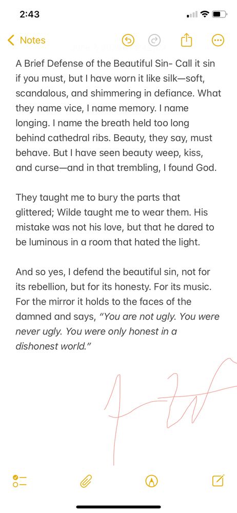A poetic prose piece defending the beauty found in what society calls sin, embracing honesty and light in a world that often rejects both. Inspired by Wilde’s courage to shine despite hatred.

Brief Defense of the Beautiful Sin

Call it sin if you must, but I have worn it like silk—soft, scandalous, and shimmering in defiance. What they name vice, I name memory. I name longing. I name the breath held too long behind cathedral ribs. Beauty, they say, must behave. But I have seen beauty weep, kiss, and curse—and in that trembling, I found God.

They taught me to bury the parts that glittered; Wilde taught me to wear them. His mistake was not his love, but that he dared to be luminous in a room that hated the light.

And so yes, I defend the beautiful sin, not for its rebellion, but for its honesty. For its music. For the mirror it holds to the faces of the damned and says, “You are not ugly. You were never ugly. You were only honest in a dishonest world.”
