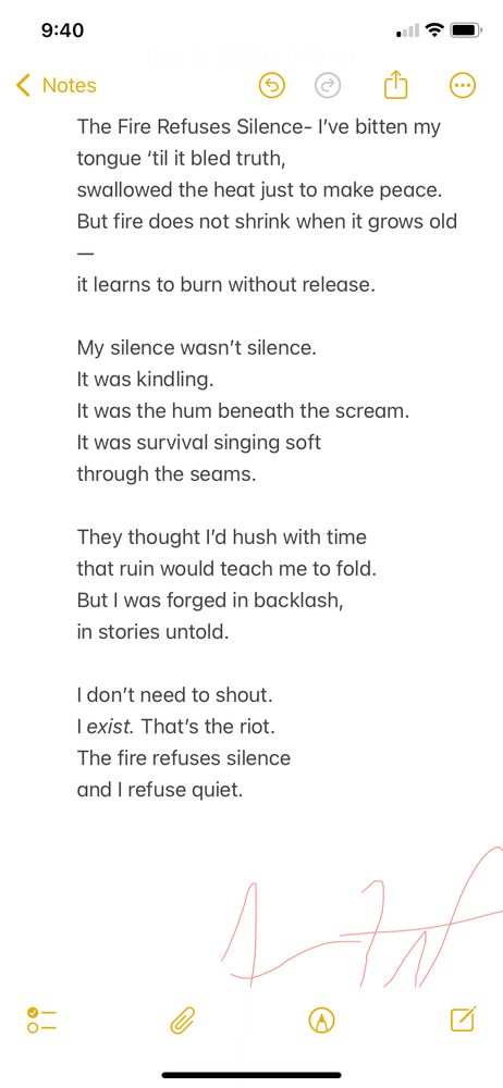 This poem is about surviving by staying loud in spirit, even when forced into silence. It came from the feeling of being expected to shrink—to stop resisting—but realizing that sometimes just existing is resistance. It’s for anyone who’s been told to be quiet and chose instead to burn.

⸻

The Fire Refuses Silence

I’ve bitten my tongue ‘til it bled truth,
swallowed the heat just to make peace.
But fire does not shrink when it grows old
it learns to burn without release.

My silence wasn’t silence.
It was kindling.
It was the hum beneath the scream.
It was survival singing soft
through the seams.

They thought I’d hush with time
that ruin would teach me to fold.
But I was forged in backlash,
in stories untold.

I don’t need to shout.
I exist. That’s the riot.
The fire refuses silence
and I refuse quiet.
