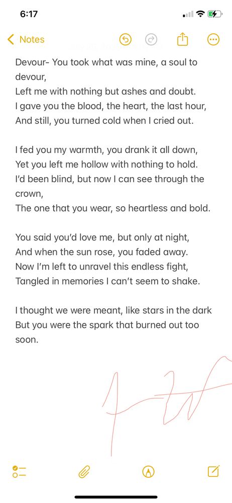 Devour is about what it feels like to give everything to someone who only wanted to consume you. It’s the emotional aftermath of being used—when love turns into something predatory, and you’re left sorting through the ashes of what you thought was real. This poem was written from a place of betrayal and brutal clarity.


Devour
You took what was mine, a soul to devour,
Left me with nothing but ashes and doubt.
I gave you the blood, the heart, the last hour,
And still, you turned cold when I cried out.

I fed you my warmth, you drank it all down,
Yet you left me hollow with nothing to hold.
I’d been blind, but now I can see through the crown,
The one that you wear, so heartless and bold.

You said you’d love me, but only at night,
And when the sun rose, you faded away.
Now I’m left to unravel this endless fight,
Tangled in memories I can’t seem to shake.

I thought we were meant, like stars in the dark
But you were the spark that burned out too soon.
