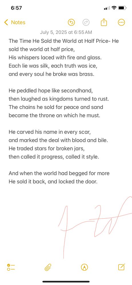 This poem reflects the feeling of betrayal when those in power sell out the people for personal gain. It’s about how hope gets commodified, promises turn to ash, and leaders profit while everything collapses. I wrote this with current events and frustration heavy on my mind.

The Time He Sold the World at Half Price

He sold the world at half price,
His whispers laced with fire and glass.
Each lie was silk, each truth was ice,
And every soul he broke was brass.

He peddled hope like secondhand,
Then laughed as kingdoms turned to rust.
The chains he sold for peace and sand
Became the throne on which he must.

He carved his name in every scar,
And marked the deal with blood and bile.
He traded stars for broken jars,
Then called it progress, called it style.

And when the world had begged for more,
he sold it back, and locked the door.

