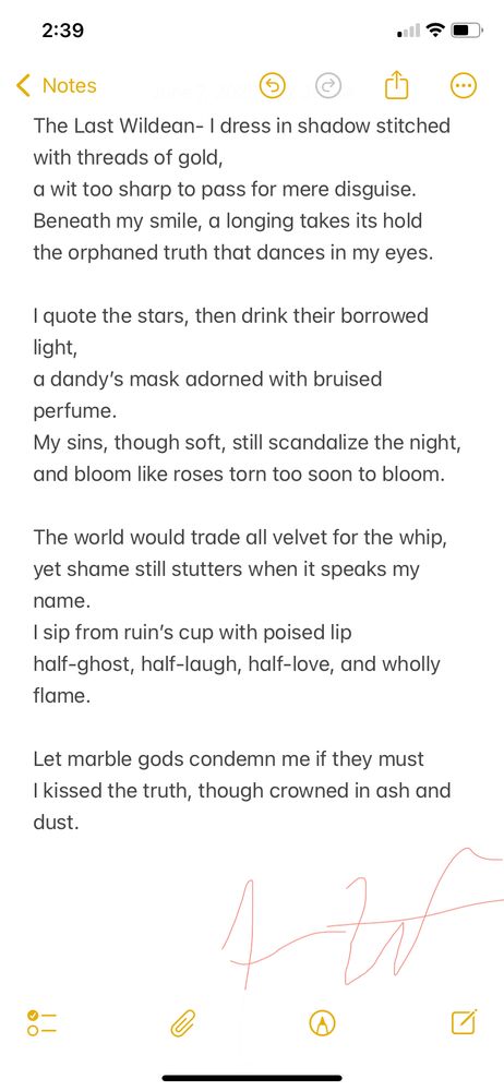 A dark, elegant sonnet blending sharp wit and longing, reflecting a complex identity wrapped in glamour and defiance. This poem honors Oscar Wilde’s legacy of beauty, truth, and scandal in a modern voice.

The Last Wildean

I dress in shadow stitched with threads of gold,
a wit too sharp to pass for mere disguise.
Beneath my smile, a longing takes its hold
the orphaned truth that dances in my eyes.

I quote the stars, then drink their borrowed light,
a dandy’s mask adorned with bruised perfume.
My sins, though soft, still scandalize the night,
and bloom like roses torn too soon to bloom.

The world would trade all velvet for the whip,
yet shame still stutters when it speaks my name.
I sip from ruin’s cup with poised lip
half-ghost, half-laugh, half-love, and wholly flame.

Let marble gods condemn me if they must
I kissed the truth, though crowned in ash and dust.