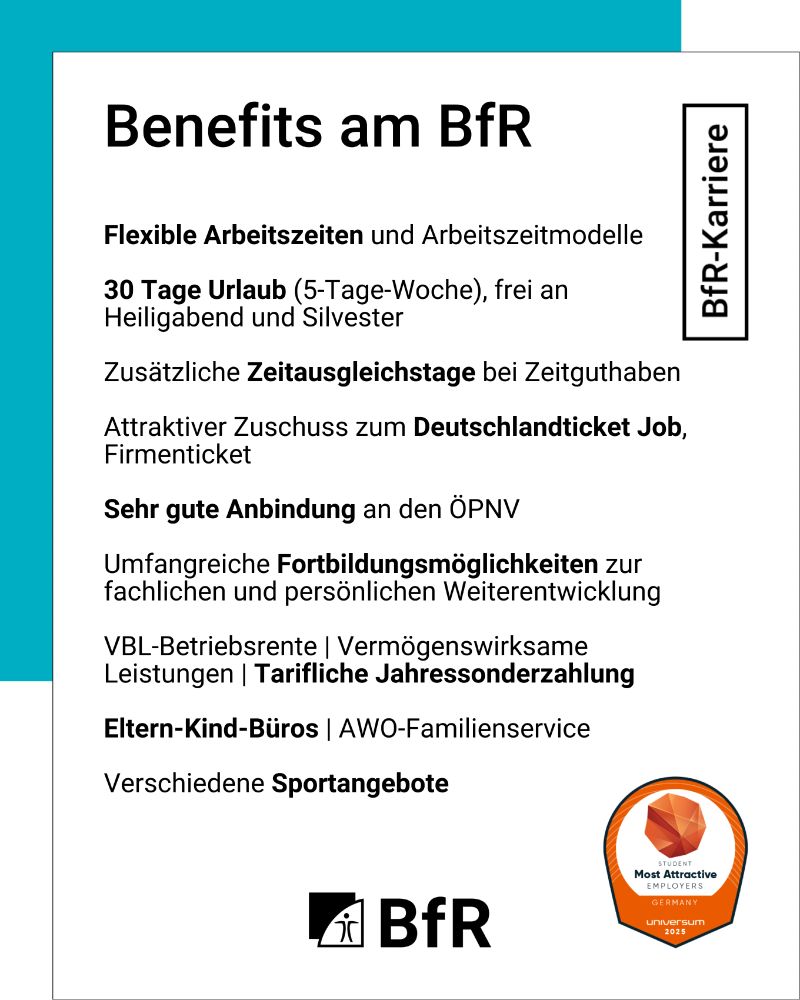Benefits am BfR: Möglichkeit des hybriden Arbeitens (bis zu 40 % mobil), Flexible Arbeitszeiten und Arbeitszeitmodelle, 30 Tage Urlaub (5-Tage-Woche), frei an Heiligabend und Silvester, Zusätzliche Zeitausgleichstage bei Zeitguthaben, Zuschuss zum Deutschlandticket Job, Firmenticket, Sehr gute Anbindung an den ÖPNV, Umfangreiche Fortbildungsmöglichkeiten zur fachlichen und persönlichen Weiterentwicklung, VBL-Betriebsrente/Vermögenswirksame Leistungen, AWO-Familienservice
