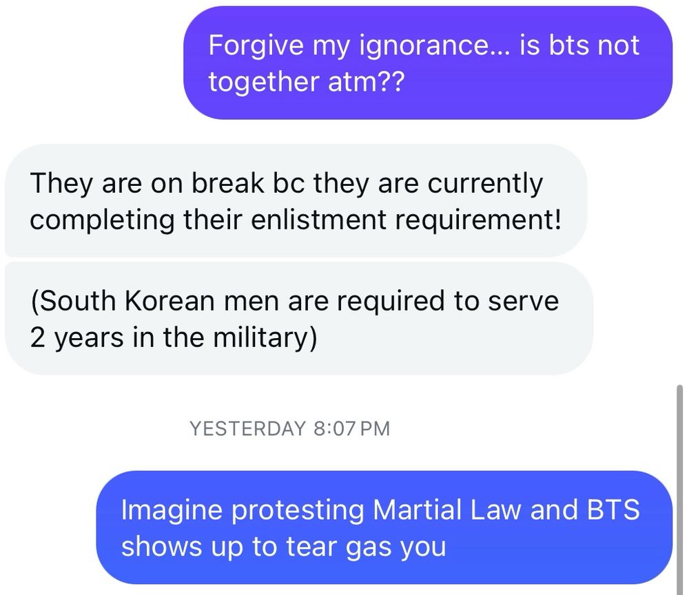 A message thread. My first message says “Forgive my ignorance… is BTS not together atm??

Friend’s Response: They are on break bc they are currently completing their enlistment requirement! (South Korean men are required to serve 2 years in the military)

My response: imagine protesting Martial Law and BTS shows up to tear gas you