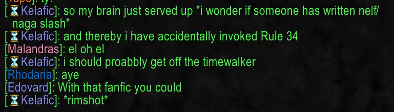 [Kelafic]: so my brain just served up "i wonder if someone has written nelf/
naga slash"
[ Kelafic]: and thereby i have accidentally invoked Rule 34
[Malandras]: el oh el
Kelafic]: i should proabbly get off the timewalker
[Rhodaria]: aye
[Edovard]: With that fanfic you could
[Kelafic]: *rimshot*

for bonus fun, the ai overview i am inflicted with when I use Google Lens to pull the text out of an image for these alt texts correctly identified that it was world of warcraft the first time it ran, when I got the actual text for above. When I went back, it had lost the plot. Here's what it said:

Kelafic]: so my brain just served up "i wonder if someone has written nelf/
naga slash"
[ Kelafic]: and thereby i have accidentally invoked Rule 34
[Malandras]: el oh el
Kelafic]: i should proabbly get off the timewalker
[Rhodaria]: aye
[Edovard]: With that fanfic you could
[Kelafic]: *rimshot*