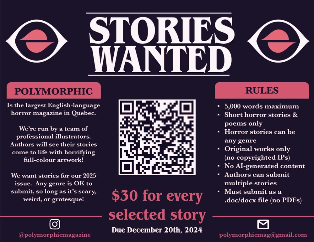 Poster saying: “Stories Wanted” followed by “Polymorphic is the largest English-language horror magazine in Quebec.
We're run by a team of professional illustrators.
Authors will see their stories come to life with horrifying full-colour artwork!
We want stories for our 2025 issue. Any genre is OK to submit, so long as it's scary, weird, or grotesque!” “Rules: • 5,000 words maximum
• Short horror stories & poems only
• Horror stories can be any genre
• Original works only (no copyrighted IPs)
• No Al-generated content
• Authors can submit multiple stories
• Must submit as a
•doc/docx file (no PDFs)” The middle of the poster has a QR code that leads to Polymorphicmagazine.com , underneath the code is: “$30 for every selected story” and “Due December 20th, 2024”. The email is at the bottom: polymorphicmag@gmail.com