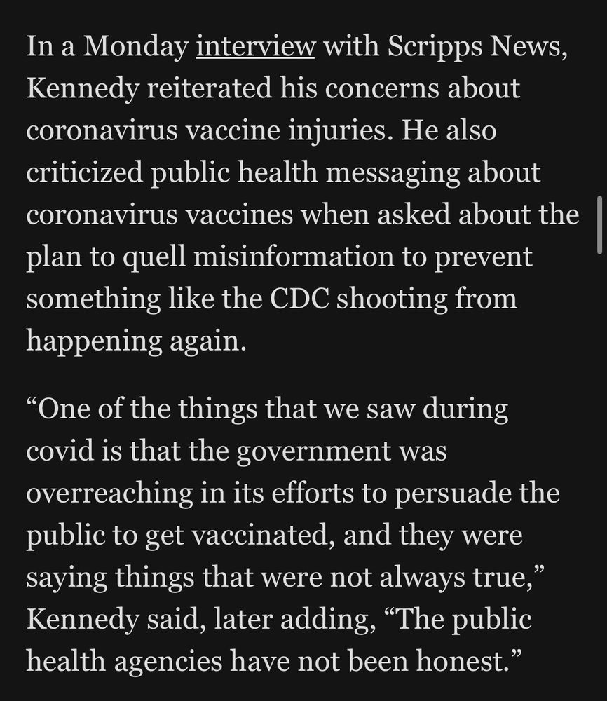 In a Monday interview with Scripps News, Kennedy reiterated his concerns about coronavirus vaccine injuries. He also criticized public health messaging about coronavirus vaccines when asked about the plan to quell misinformation to prevent something like the CDC shooting from happening again.
"One of the things that we saw during covid is that the government was overreaching in its efforts to persuade the public to get vaccinated, and they were saying things that were not always true," Kennedy said, later adding, "The public health agencies have not been honest."