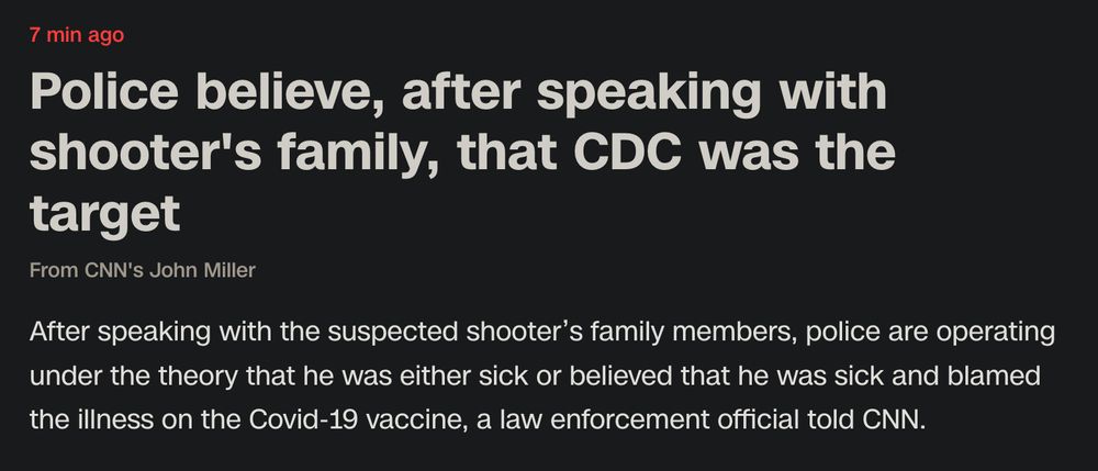 7min ago 

Police believe, after speaking with shooter's family, that CDC was the target
From CNN's John Miller

After speaking with the suspected shooter’s family members, police are operating under the theory that he was either sick or believed that he was sick and blamed the illness on the Covid-19 vaccine, a law enforcement official told CNN. 