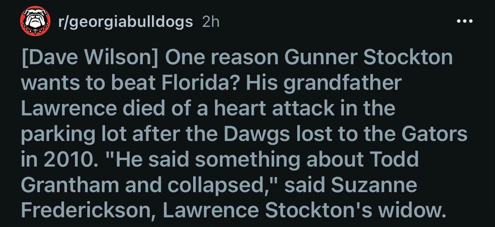 r/georgiabulldogs 2h
•••
[Dave Wilson] One reason Gunner Stockton wants to beat Florida? His grandfather Lawrence died of a heart attack in the parking lot after the Dawgs lost to the Gators in 2010. "He said something about Todd Grantham and collapsed," said Suzanne Frederickson, Lawrence Stockton's widow.