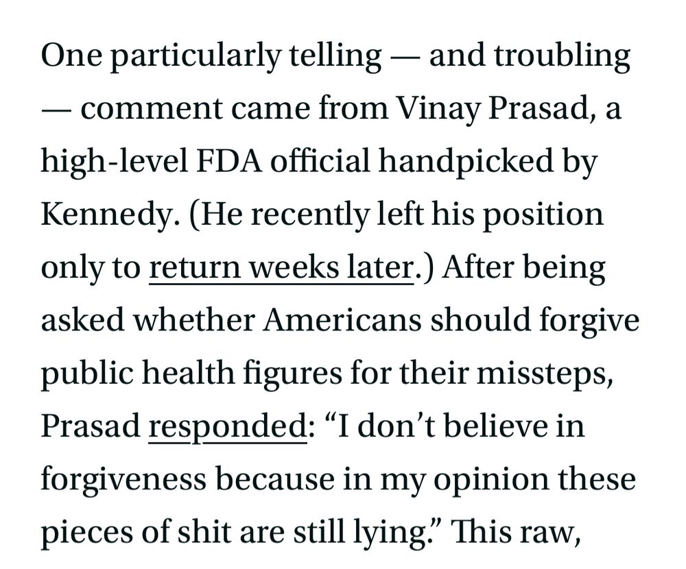 One particularly telling - and troubling
- comment came from Vinay Prasad, a high-level FDA official handpicked by Kennedy. (He recently left his position only to return weeks later.) After being asked whether Americans should forgive public health figures for their missteps, Prasad responded: "I don't believe in forgiveness because in my opinion these pieces of shit are still lying." This raw, venomous language from a senior public official doesn't just reflect deep frustration - it helps fuel a culture of dehumanization that may instigate real-world violence.